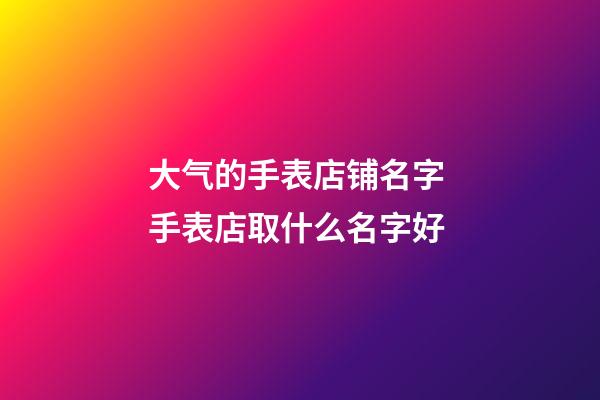 大气的手表店铺名字 手表店取什么名字好-第1张-店铺起名-玄机派